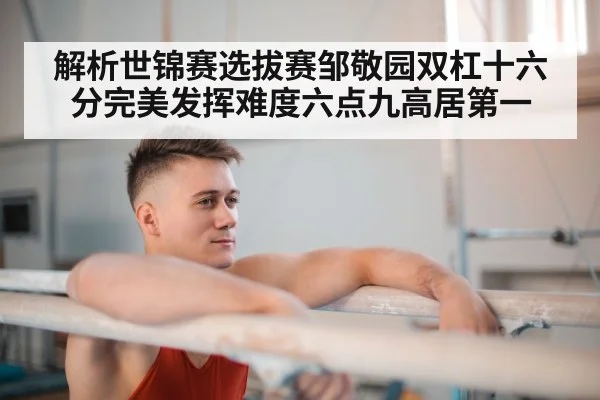 解析世锦赛选拔赛邹敬园双杠十六分完美发挥难度六点九高居第一